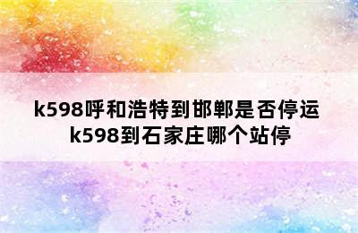 k598呼和浩特到邯郸是否停运 k598到石家庄哪个站停